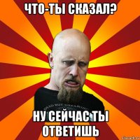 что-ты сказал? ну сейчас ты ответишь