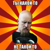 ты какой то не такой то