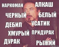 наркоман алкаш дебил дурак придурак усатик хмурый рыжий черный белый