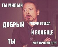 ты милый  добрый ты и вообще рядом всегда  мой лучший друг  