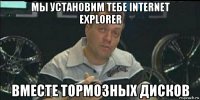 мы установим тебе internet explorer вместе тормозных дисков