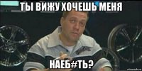 ты вижу хочешь меня наеб#ть?