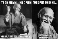 Твои мемы - ни о чем Херня, а кто повесился, то? Говорит он мне... Хорошо у него бомбануло)))