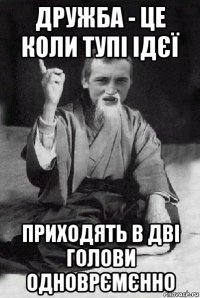 дружба - це коли тупі ідєї приходять в дві голови одноврємєнно