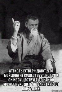  атеисты утверждают, что бойцова не существует. но если он не существует, то как он может не ходить на занятия? (с) конфуций.