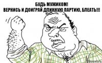 Будь мужиком!
Вернись и доиграй длинную партию, блеать!!!