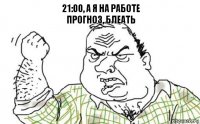 21:00, а я на работе
Прогноз, блеать