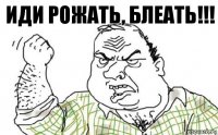 ИДИ РОЖАТЬ, БЛЕАТЬ!!!