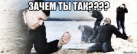 зачем ты так???? 