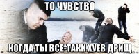 то чувство когда ты все-таки хуев дрищ