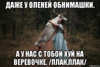 даже у оленей обнимашки. а у нас с тобой хуй на веревочке. /плак,плак/