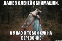 даже у оленей обнимашки. а у нас с тобой хуй на веревочке