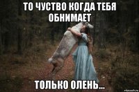 то чуство когда тебя обнимает только олень...