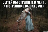 сергей вы стреляете в меня , а я стреляю в ваших сучек 