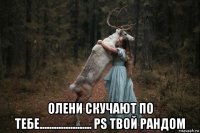  олени скучают по тебе...................... ps твой рандом