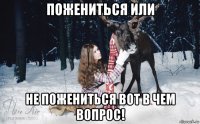 пожениться или не пожениться вот в чем вопрос!