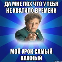 да мне пох что у тебя не хватило времени мой урок самый важный