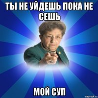 ты не уйдешь пока не сешь мой суп