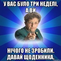 у вас було три неделі, а ви нічого не зробили. давай щоденника.