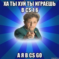 ха ты хуй ты играешь в cs 1.6 а я в cs go