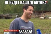 не будет вашего антона ахахаха