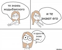 те знаюь жадыбаеского и те знают его я одна не знаю его-_-