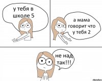 у тебя в школе 5 а мама говорит что у тебя 2 не над так!!!