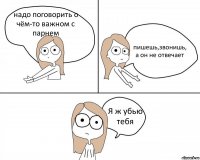 надо поговорить о чём-то важном с парнем пишешь,звонишь, а он не отвечает Я ж убью тебя