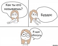 Как ты его называешь? Бурдос Я щас обосусь