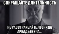 сокращайте длительность не расстраивайте леонида аркадьевича...