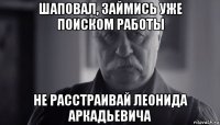 шаповал, займись уже поиском работы не расстраивай леонида аркадьевича