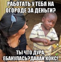 работать у тебя на огороде за деньги? ты что дура, ебанулась?давай кокс!