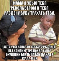 мама я убью тебя револьвером и тебя раздену буду трахать тебя. ах так ты наказан 1333392993 дней без компьютера понял сука! охуевший блять бляди ёбаная я ехала тебя