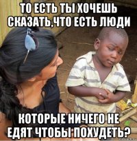 то есть ты хочешь сказать,что есть люди которые ничего не едят чтобы похудеть?