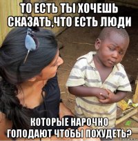 то есть ты хочешь сказать,что есть люди которые нарочно голодают чтобы похудеть?