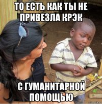 то есть как ты не привезла крэк с гуманитарной помощью