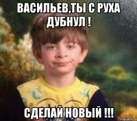 васильев,ты с руха дубнул ! сделай новый !!!