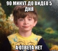 90 минут до видео 5 дня а ответа нет