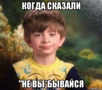 когда сказали "не вы*бывайся