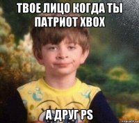 твое лицо когда ты патриот xbox а друг ps