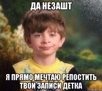 да незашт я прямо мечтаю репостить твои записи детка