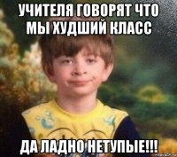 учителя говорят что мы худший класс да ладно нетупые!!!