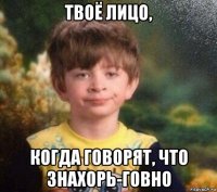 твоё лицо, когда говорят, что знахорь-говно