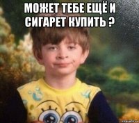 может тебе ещё и сигарет купить ? 