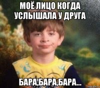 моё лицо когда услышала у друга бара,бара,бара...