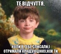 те відчуття, коли в тебе списали,і отримали кращу оцінку,ніж ти