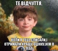 те відчуття, коли в тебе списали,і отримали кращу оцінку,ніж в тебе