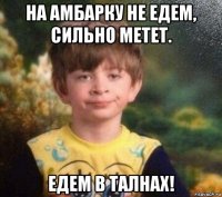 на амбарку не едем, сильно метет. едем в талнах!