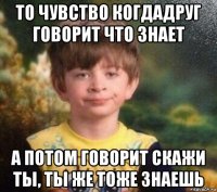 то чувство когдадруг говорит что знает а потом говорит скажи ты, ты же тоже знаешь