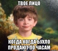 твое лицо когда когда бухло продают по часам